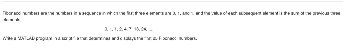 Fibonacci numbers are the numbers in a sequence in which the first three elements are 0, 1, and 1, and the value of each subsequent element is the sum of the previous three
elements:
0, 1, 1, 2, 4, 7, 13, 24, ...
Write a MATLAB program in a script file that determines and displays the first 25 Fibonacci numbers.
