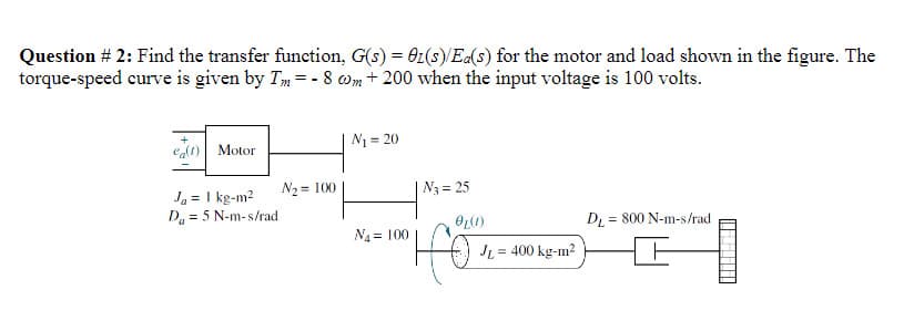 Question # 2: Find the transfer function, G(s) = 01(s)/Ea(s) for the motor and load shown in the figure. The
torque-speed curve is given by Tm = -8 cm + 200 when the input voltage is 100 volts.
e(t) Motor
Ja = 1 kg-m²
Da = 5 N-m-s/rad
N₂ = 100
N₁=20
N₁100
N3 = 25
OL(1)
HE
JL = 400 kg-m²
DL 800 N-m-s/rad
=