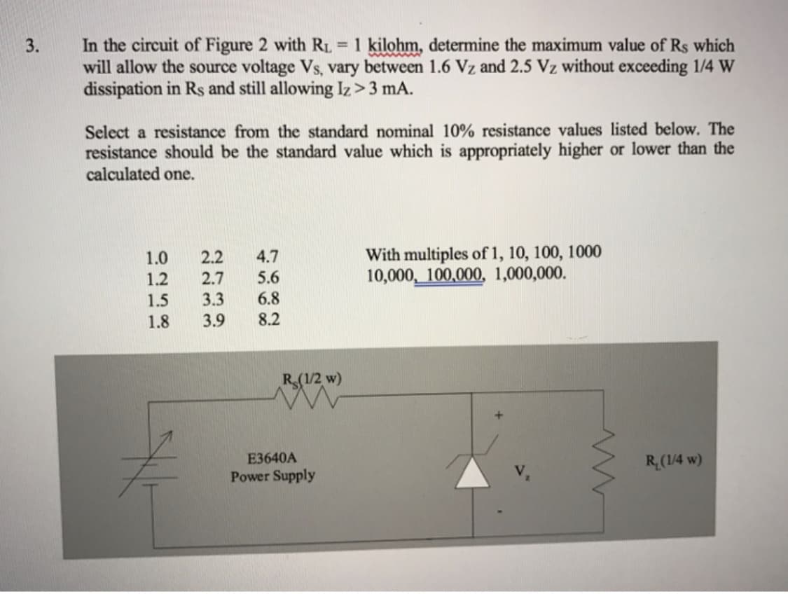 In the circuit of Figure 2 with RL = 1 kilohm, determine the maximum value of Rs which
will allow the source voltage Vs, vary between 1.6 Vz and 2.5 Vz without exceeding 1/4 W
dissipation in Rs and still allowing Iz> 3 mA.
3.
Select a resistance from the standard nominal 10% resistance values listed below. The
resistance should be the standard value which is appropriately higher or lower than the
calculated one.
1.0
1.2
2.2
With multiples of 1, 10, 100, 1000
10,000, 100,000, 1,000,000.
4.7
2.7
5.6
3.3
1.5
1.8
6.8
3.9
8.2
R(1/2 w)
E3640A
R(1/4 w)
Power Supply
