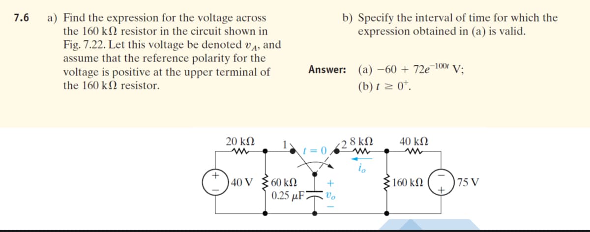 b) Specify the interval of time for which the
expression obtained in (a) is valid.
7.6
a) Find the expression for the voltage across
the 160 kN resistor in the circuit shown in
Fig. 7.22. Let this voltage be denoted v4, and
assume that the reference polarity for the
voltage is positive at the upper terminal of
the 160 kN resistor.
Answer:
(a) –60 + 72e¬100t
V;
(b) t z 0*.
20 kN
1y
t = 0
( 2 8 kN
40 k2
io
40 V
60 kN
§160 kN
75 V
0.25 µF?
Vo
