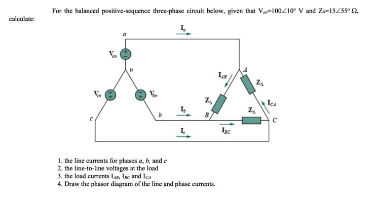 For the balanced positive-sequence three-phase circuit below, given that Var=100/10° V and Zs=15455° N,
calculate:
I,
Vem
IcA
I,
B
I.
Isc
1. the line currents for phases a, b, and e
2. the line-to-line voltages at the load
3. the load currents L18, Isc and IcA
4. Draw the phasor diagram of the line and phase currents.
