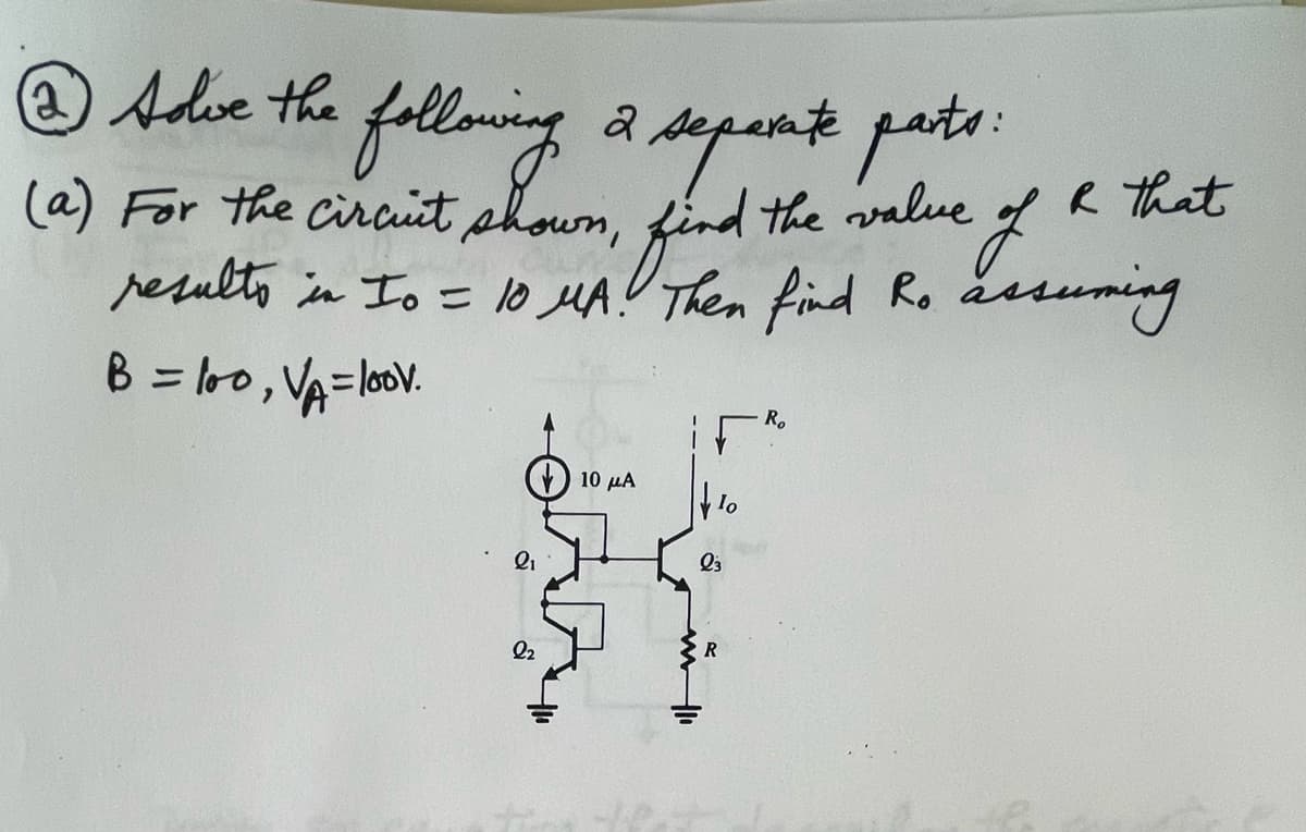 @) solve the following a separate parts:
2
(a) For the circuit shown, find the value of R that
results in Io = 10 MA.! Then find Ro assuming
B = 100,
V₁=100v.
21
2₂
10 μA
IF
403
23
R₂