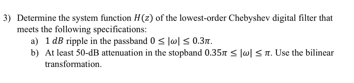 3) Determine the system function H(z) of the lowest-order Chebyshev digital filter that
meets the following specifications:
a) 1 dB ripple in the passband 0 ≤|w|≤ 0.3π.
b) At least 50-dB attenuation in the stopband 0.35π ≤ |w| ≤ ñ. Use the bilinear
transformation.