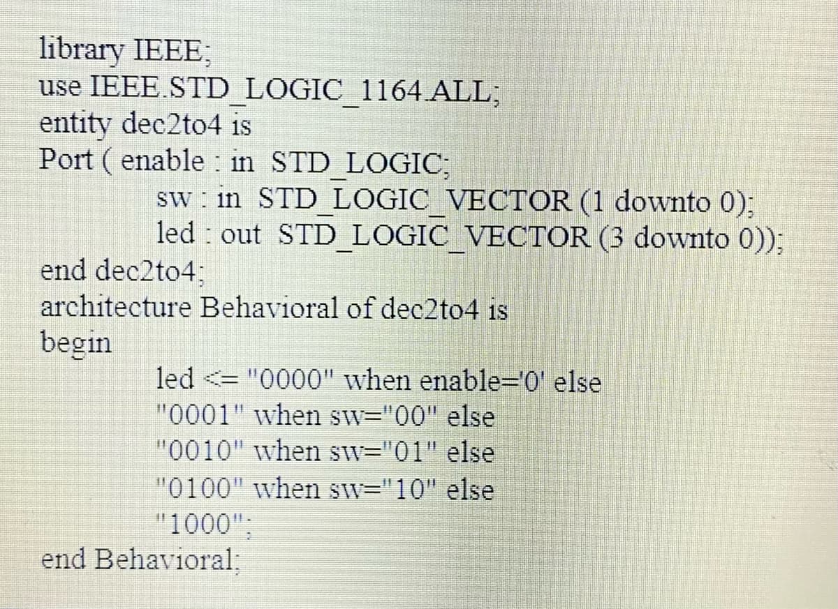 library IEEE;
use IEEE.STD LOGIC 1164 ALL;
entity dec2to4 is
Port ( enable : in STD LOGIC;
sw : in STD LOGIC VECTOR (1 downto 0);
led out STD LOGIC VECTOR (3 downto 0));
end dec2to4;
architecture Behavioral of dec2to4 is
begin
led <="0000" when enable='0' else
"0001" when sw="00" else
"0010" when sw="01" else
"0100" when sw="10" else
"1000";
end Behavioral:
