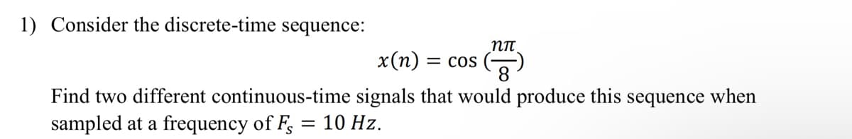1) Consider the discrete-time sequence:
nn
x(n): = COS
()
Find two different continuous-time signals that would produce this sequence when
sampled at a frequency of F = 10 Hz.