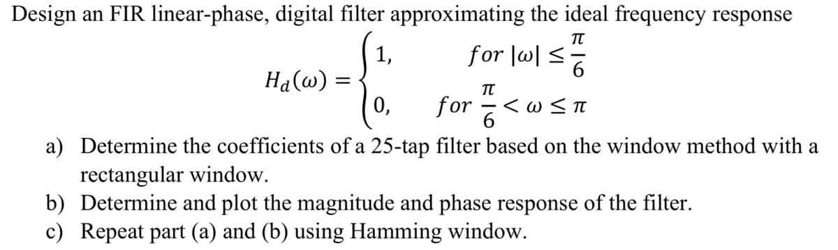 Design an FIR linear-phase, digital filter approximating the ideal frequency response
πT
1,
for |w|≤
6
TU
0,
for <w≤ π
6
a) Determine the coefficients of a 25-tap filter based on the window method with a
rectangular window.
b) Determine and plot the magnitude and phase response of the filter.
c) Repeat part (a) and (b) using Hamming window.
Ha(w) =
=