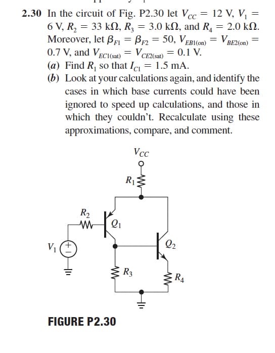 2.30 In the circuit of Fig. P2.30 let Vcc = 12 V, V, =
6 V, R, = 33 kN, R, = 3.0 kN, and R, = 2.0 kN.
Moreover, let Bfi = Br2 = 50, VEBI(on) = VBE2(on)
0.7 V, and Veci(sat)
(a) Find R, so that Ic = 1.5 mA.
(b) Look at your calculations again, and identify the
VCE2(sa) = 0.1 V.
cases in which base currents could have been
ignored to speed up calculations, and those in
which they couldn’t. Recalculate using these
approximations, compare, and comment.
Vcc
R1
R2
Qi
Q2
V1
S R3
RA
FIGURE P2.30

