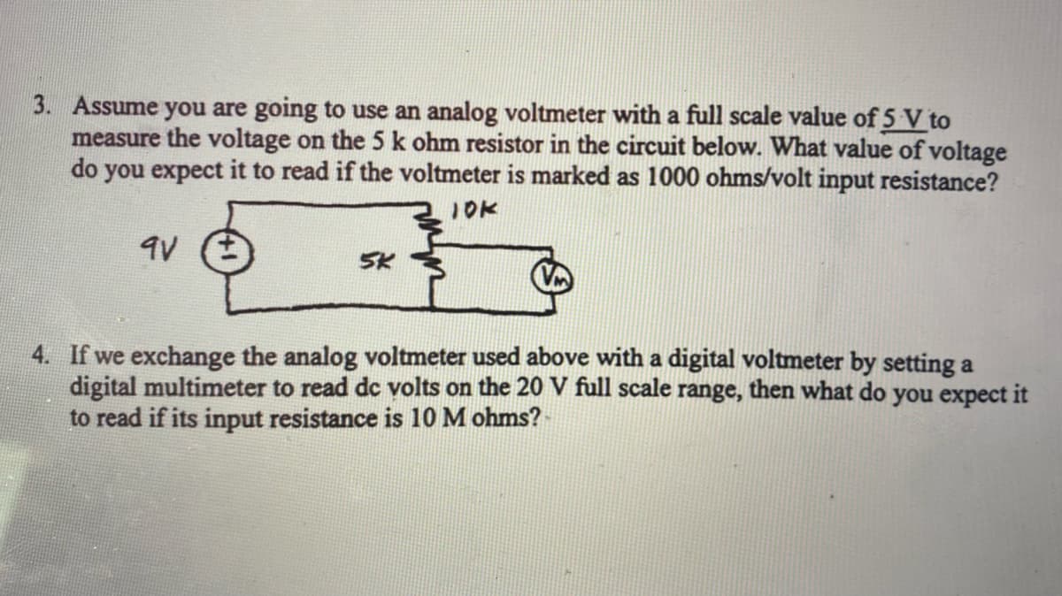 3. Assume you are going to use an analog voltmeter with a full scale value of 5 V to
measure the voltage on the 5 k ohm resistor in the circuit below. What value of voltage
do you expect it to read if the voltmeter is marked as 1000 ohms/volt input resistance?
JOK
4. If we exchange the analog voltmeter used above with a digital voltmeter by setting a
digital multimeter to read dc volts on the 20 V full scale range, then what do you expect it
to read if its input resistance is 10M ohms?
