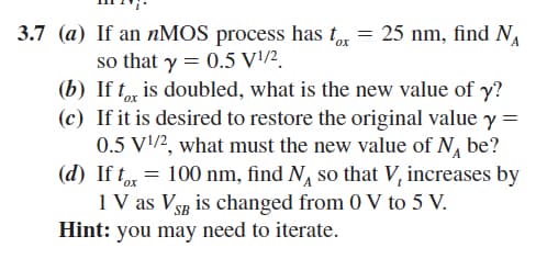 3.7 (a)
If an nMOS process has tox = 25 nm, find N₁
so that y = 0.5 V¹/2
(b) If tox is doubled, what is the new value of y?
(c) If it is desired to restore the original value y =
0.5 V¹/2, what must the new value of N₁ be?
(d) If tox= 100 nm, find N so that V, increases by
1 V as VSB is changed from 0 V to 5 V.
Hint: you may need to iterate.