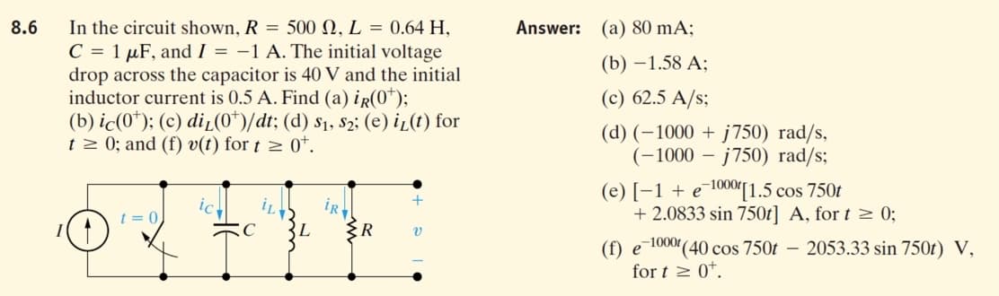 In the circuit shown, R = 500 N, L = 0.64 H,
C = 1 µF, and I = -1 A. The initial voltage
drop across the capacitor is 40 V and the initial
inductor current is 0.5 A. Find (a) ir(0*);
(b) ic(0*); (c) diL(0*)/dt; (d) s1, s2; (e) i̟(t) for
t 2 0; and (f) v(t) for t > 0*.
8.6
Answer: (a) 80 mA;
(b) —1.58 А;
(c) 62.5 A/s;
(d) (–1000 + j750) rad/s,
(-1000 – j750) rad/s;
(e) [-1 + e¯1000[1.5 cos 750t
+ 2.0833 sin 750t] A, for t 2 0;
+
iR
ER
ic.
t = 0
C
(f) e 1000(40 cos 750t – 2053.33 sin 750t) V,
for t > 0*.
