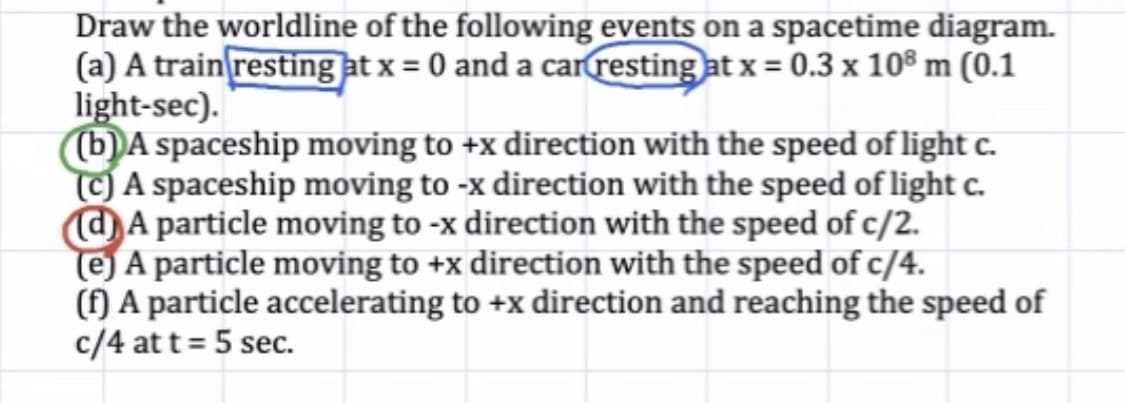 Draw the worldline of the following events on a spacetime diagram.
(a) A train resting at x = 0 and a carresting at x = 0.3 x 10® m (0.1
light-sec).
b)A spaceship moving to +x direction with the speed of light c.
CA spaceship moving to -x direction with the speed of light c.
@A particle moving to -x direction with the speed of c/2.
e) A particle moving to +x direction with the speed of c/4.
(f) A particle accelerating to +x direction and reaching the speed of
c/4 at t= 5 sec.
