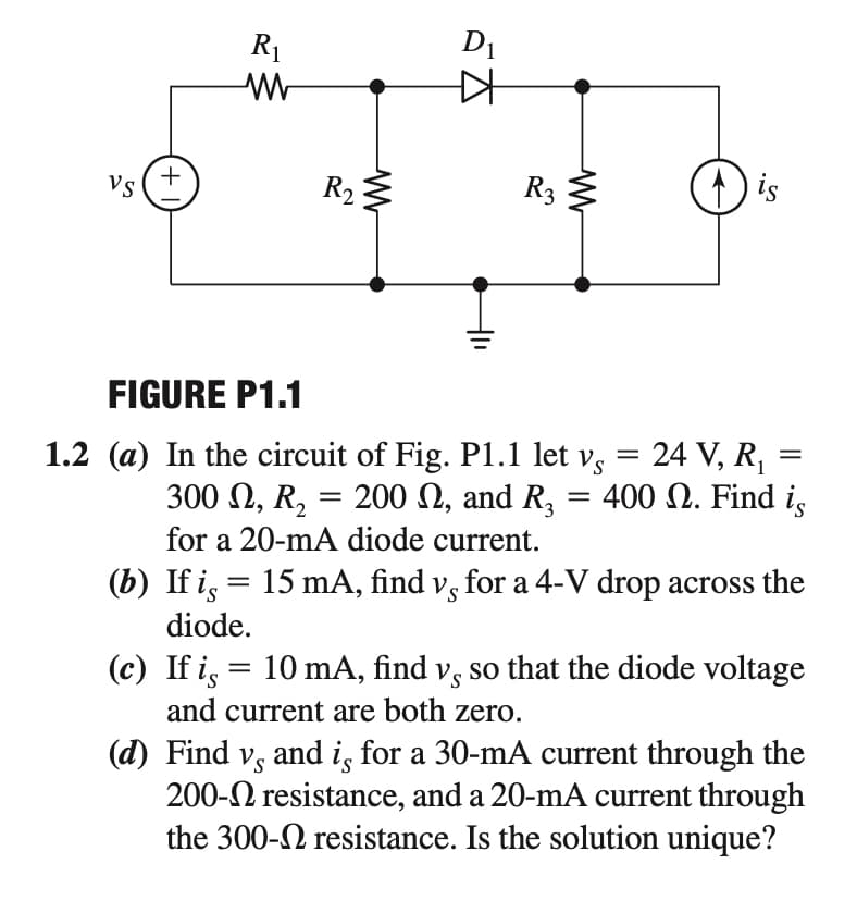 R1
D1
+
Vs
R2
R3
is
FIGURE P1.1
1.2 (a) In the circuit of Fig. P1.1 let v, = 24 V, R,
= 200 N, and R,
300 2, R2
= 400 N. Find i,
for a 20-mA diode current.
(b) If i, = 15 mA, find v, for a 4-V drop across the
diode.
(c) If i, = 10 mA, find v, so that the diode voltage
and current are both zero.
(d) Find v, and i, for a 30-mA current through the
200-2 resistance, and a 20-mA current through
the 300-N resistance. Is the solution unique?
