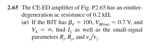 2.65 The CE-ED amplifier of Fig. P2.65 has an emitter-
degeneration ac resistance of 0.2 kN.
(a) If the BJT has B, = 100, VRElon) = 0.7 V, and
VA = 0, find Ic as well as the small-signal
parameters R, R, and v,/v,.
