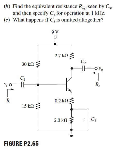 (b) Find the equivalent resistance R3 seen by C3,
and then specify C, for operation at 1 kHz.
(c) What happens if C, is omitted altogether?
9 V
2.7 kN
C2
30 kΩ
C1
Vị O
R.
R;
0.2 kN
15 kN
2.0 kN
C3
FIGURE P2.65

