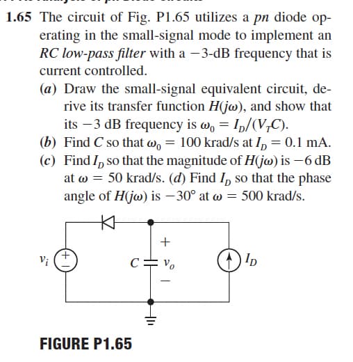 1.65 The circuit of Fig. P1.65 utilizes a pn diode op-
erating in the small-signal mode to implement an
RC low-pass filter with a -3-dB frequency that is
current controlled.
(a) Draw the small-signal equivalent circuit, de-
rive its transfer function H(jw), and show that
its –3 dB frequency is w, = Ip/(V,C).
(b) Find C so that w, = 100 krad/s at I, = 0.1 mA.
(c) Find I, so that the magnitude of H(jw) is –6 dB
at w = 50 krad/s. (d) Find I, so that the phase
angle of H(jo) is – 30° at w = 500 krad/s.
C= vo
Ip
-
FIGURE P1.65
