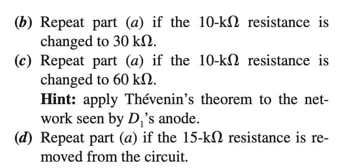 (b) Repeat part (a) if the 10-kN resistance is
changed to 30 kN.
(c) Repeat part (a) if the 10-k2 resistance is
changed to 60 kN.
Hint: apply Thévenin's theorem to the net-
work seen by D,'s anode.
(d) Repeat part (a) if the 15-kN resistance is re-
moved from the circuit.
