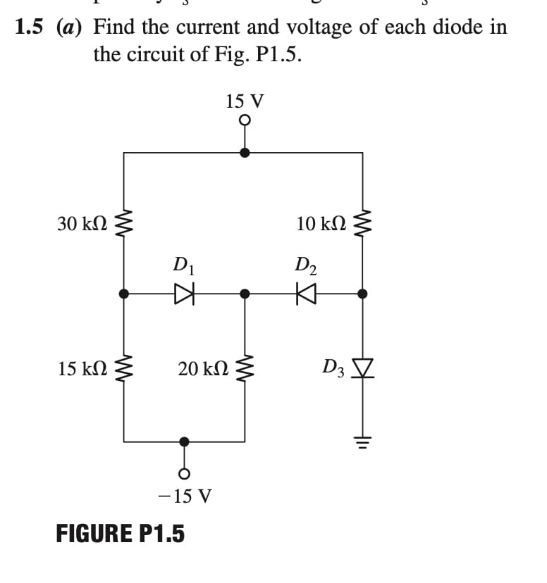 1.5 (a) Find the current and voltage of each diode in
the circuit of Fig. P1.5.
15 V
30 kΩ
10 kΩ
D1
D2
15 kN
20 kΩ
D3 V
-15 V
FIGURE P1.5
