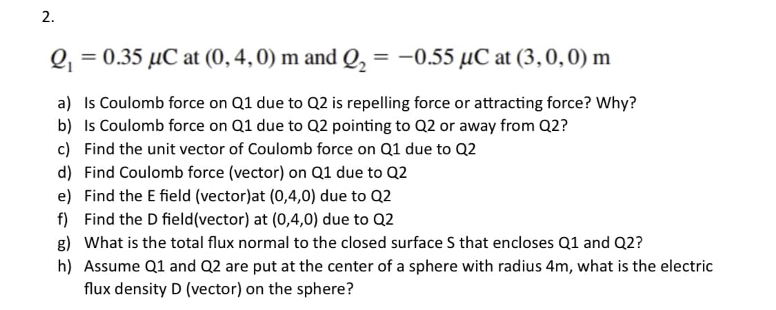 2.
Q₁ = 0.35 µC at (0, 4, 0) m and Q₂
=
-0.55 µC at (3, 0, 0) m
a) Is Coulomb force on Q1 due to Q2 is repelling force or attracting force? Why?
b) Is Coulomb force on Q1 due to Q2 pointing to Q2 or away from Q2?
c) Find the unit vector of Coulomb force on Q1 due to Q2
d) Find Coulomb force (vector) on Q1 due to Q2
e)
Find the E field (vector)at (0,4,0) due to Q2
f) Find the D field(vector) at (0,4,0) due to Q2
g) What is the total flux normal to the closed surface S that encloses Q1 and Q2?
h) Assume Q1 and Q2 are put at the center of a sphere with radius 4m, what is the electric
flux density D (vector) on the sphere?