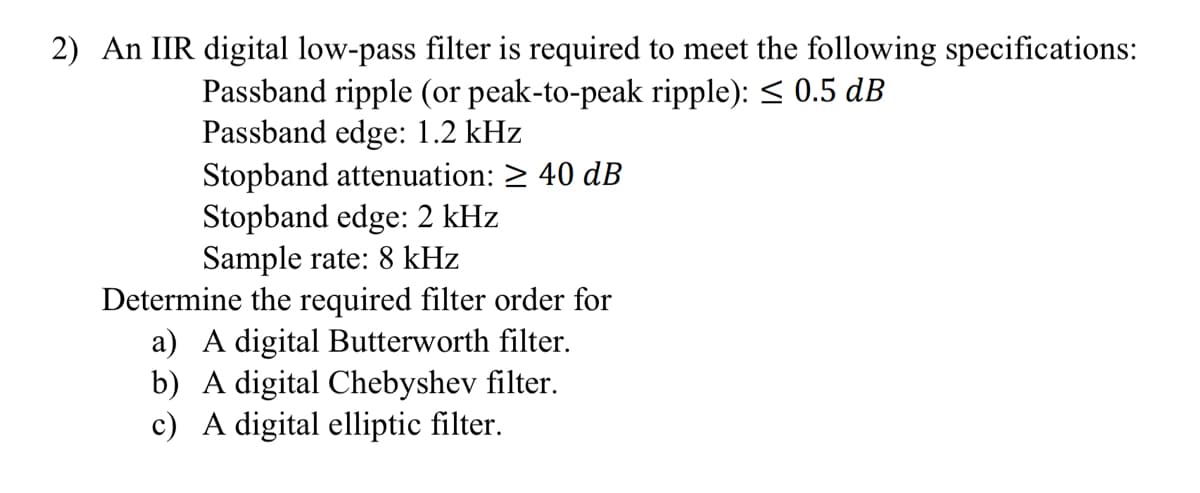 2) An IIR digital low-pass filter is required to meet the following specifications:
Passband ripple (or peak-to-peak ripple): ≤ 0.5 dB
Passband edge: 1.2 kHz
Stopband attenuation: ≥ 40 dB
Stopband edge: 2 kHz
Sample rate: 8 kHz
Determine the required filter order for
a) A digital Butterworth filter.
b) A digital Chebyshev filter.
c) A digital elliptic filter.