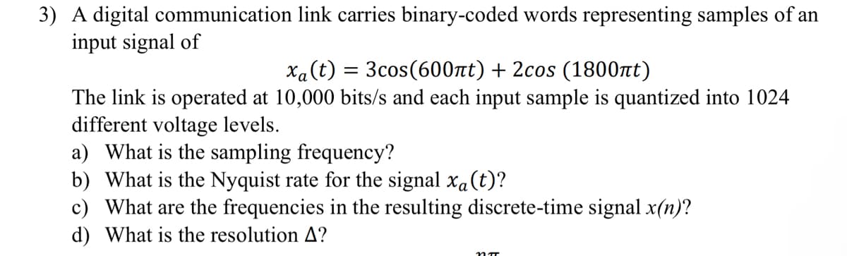 3) A digital communication
input signal of
link carries binary-coded words representing samples of an
xa (t)
= 3cos(600πt) + 2cos (1800πt)
The link is operated at 10,000 bits/s and each input sample is quantized into 1024
different voltage levels.
a) What is the sampling frequency?
b) What is the Nyquist rate for the signal x₁ (t)?
c) What are the frequencies in the resulting discrete-time signal x(n)?
d) What is the resolution A?
nπ