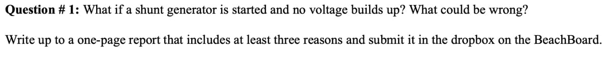 Question # 1: What if a shunt generator is started and no voltage builds up? What could be wrong?
Write up to a one-page report that includes at least three reasons and submit it in the dropbox on the BeachBoard.
