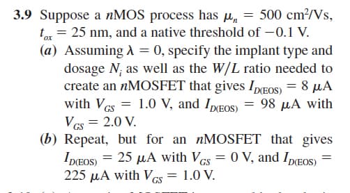 3.9 Suppose a nMOS process has μ = 500 cm²/Vs,
tox = 25 nm, and a native threshold of -0.1 V.
(a) Assuming λ = 0, specify the implant type and
dosage N, as well as the W/L ratio needed to
create an nMOSFET that gives ID(EOS) = 8 μA
with VGS = 1.0 V, and ID(EOS) = 98 µA with
VGS = 2.0 V.
(b) Repeat, but for an nMOSFET that gives
ID(EOS) = 25 μA with VGs = 0 V, and ID(EOS) =
225 μA with VGS = 1.0 V.
GS