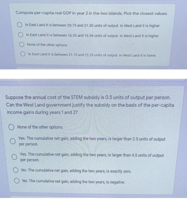 Compute per-capita real GDP in year 2 in the two islands. Pick the closest values.
O In East Land it is between 20.75 and 21.50 units of output. In West Land it is higher.
In East Land it is between 16.35 and 16.94 units of output. In West Land it is higher
None of the other options
O In East Land it is between 21.75 and 22.25 units of output. In West Land it is lower.
Suppose the annual cost of the STEM subsidy is 0.5 units of output per person.
Can the West Land government justify the subsidy on the basis of the per-capita
income gains during years 1 and 2?
O None of the other options.
Yes. The cumulative net gain, adding the two years, is larger than 2.5 units of output
per person,
Yes. The cumulative net gain, adding the two years, is larger than 4.5 units of output
per person.
O No. The cumulative net gain, adding the two years, is exactly zero.
O No. The cumulative net gain, adding the two years, is negative.
