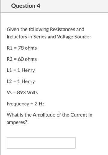 Question 4
Given the following Resistances and
Inductors in Series and Voltage Source:
R1 = 78 ohms
R2 = 60 ohms
L1 = 1 Henry
L2 = 1 Henry
Vs = 893 Volts
Frequency = 2 Hz
What is the Amplitude of the Current in
amperes?
