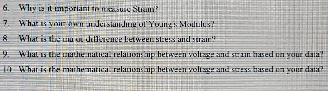 6. Why is it important to measure Strain?
7.
What is your own understanding of Young's Modulus?
8.
What is the major difference between stress and strain?
9.
What is the mathematical relationship between voltage and strain based on your data?
10. What is the mathematical relationship between voltage and stress based on your data?
