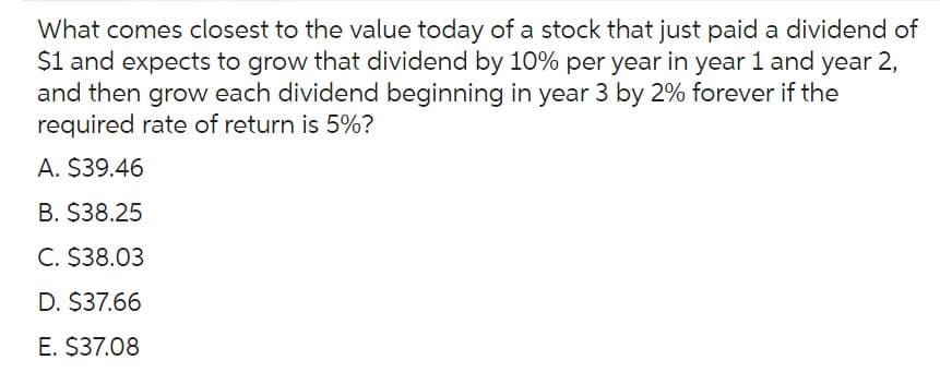 What comes closest to the value today of a stock that just paid a dividend of
$1 and expects to grow that dividend by 10% per year in year 1 and year 2,
and then grow each dividend beginning in year 3 by 2% forever if the
required rate of return is 5%?
A. $39.46
B. $38.25
C. $38.03
D. $37.66
E. $37.08
