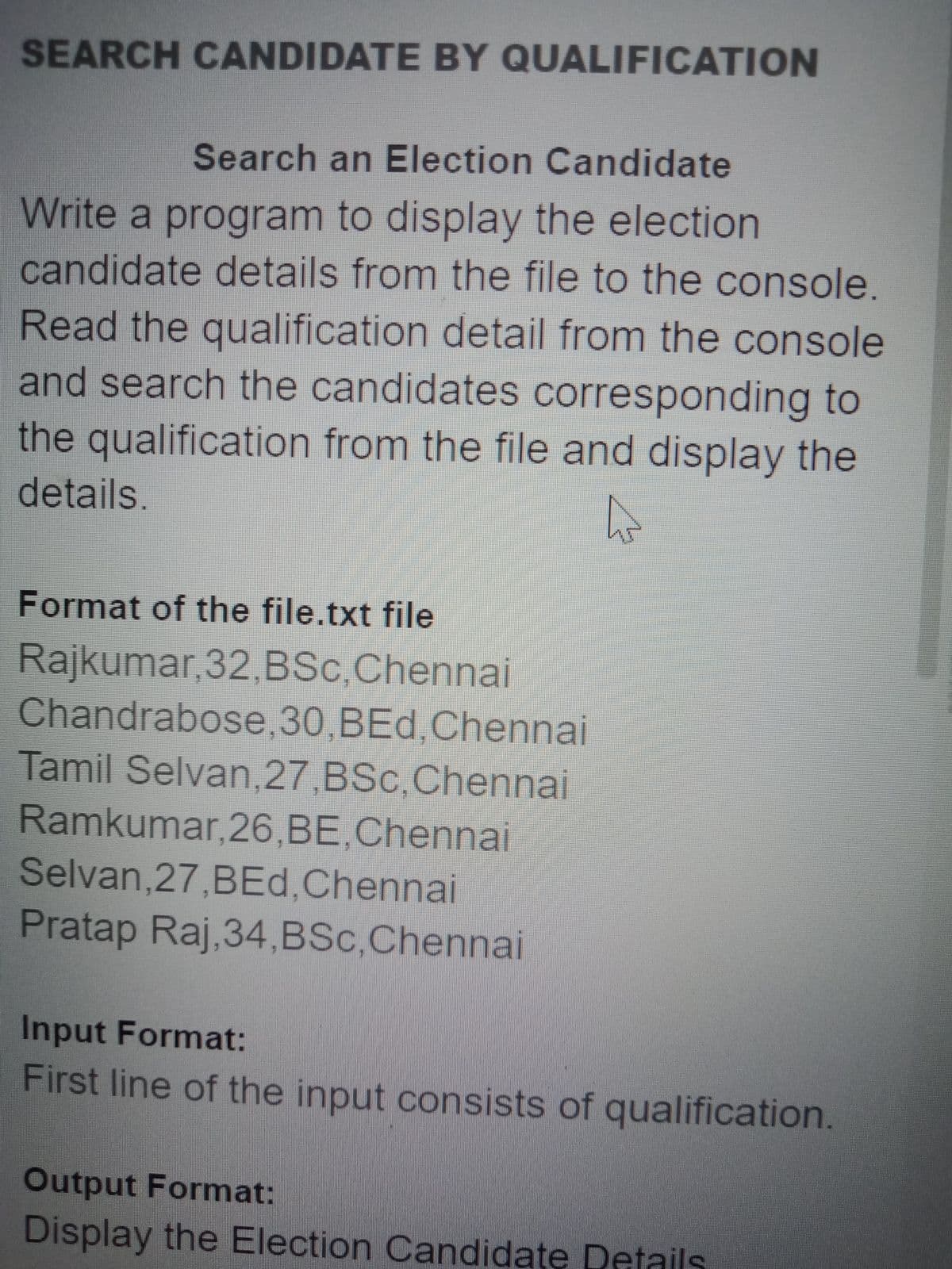 SEARCH CANDIDATE BY QUALIFICATION
Search an Election Candidate
Write a program to display the election
candidate details from the file to the console.
Read the qualification detail from the console
and search the candidates corresponding to
the qualification from the file and display the
details.
Format of the file.txt file
Rajkumar,32,BSc,Chennai
Chandrabose,30,BEd,Chennai
Tamil Selvan,27,BSc,Chennai
Ramkumar, 26,BE,Chennai
Selvan,27,BEd,Chennai
Pratap Raj,34,BSc,Chennai
Input Format:
First line of the input consists of qualification.
Output Format:
Display the Election Candidate Details
