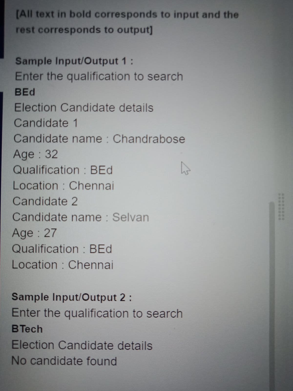 [All text in bold corresponds to input and the
rest corresponds to output]
Sample Input/Output 1:
Enter the qualification to search
BEd
Election Candidate details
Candidate 1
Candidate name : Chandrabose
Age: 32
Qualification : BEd
Location : Chennai
Candidate 2
Candidate name : Selvan
Age: 27
Qualification : BEd
Location : Chennai
Sample Input/Output 2:
Enter the qualification to search
BTech
Election Candidate details
No candidate found
