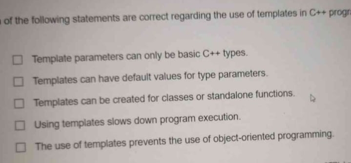 of the following statements are correct regarding the use of templates in C++ progra
Template parameters can only be basic C++ types.
Templates can have default values for type parameters.
O Templates can be created for classes or standalone functions.
Using templates slows down program execution.
The use of templates prevents the use of object-oriented programming.
