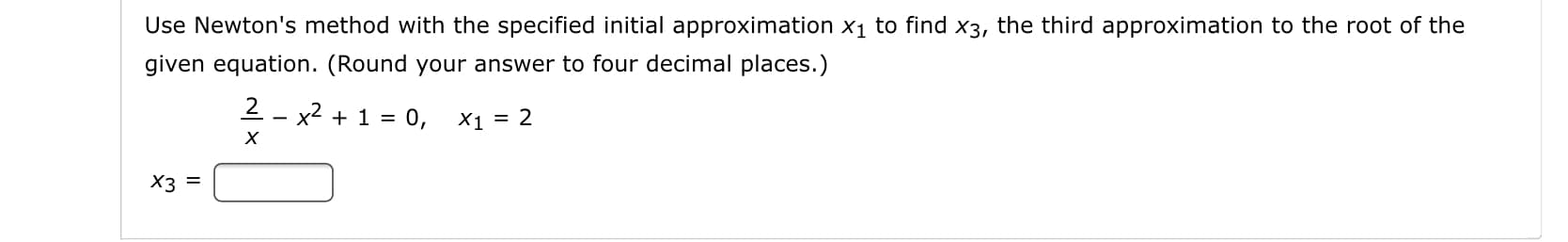 Use Newton's method with the specified initial approximation x1 to find x3, the third approximation to the root of the
given equation. (Round your answer to four decimal places.)
