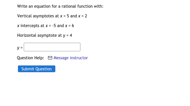 Write an equation for a rational function with:
Vertical asymptotes at x = 5 and x = 2
x intercepts at x = -5 and x = 6
Horizontal asymptote at y = 4
y =
