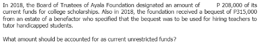 In 2018, the Board of Trustees of Ayala Foundation designated an amount of
current funds for college scholarships. Also in 2018, the foundation received a bequest of P315,000
P 208,000 of its
from an estate of a benefactor who specified that the bequest was to be used for hiring teachers to
tutor handicapped students.
What amount should be accounted for as current unrestricted funds?
