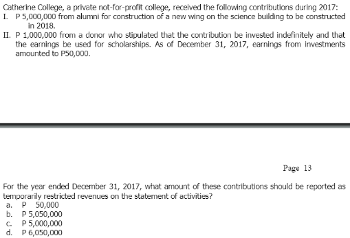 Catherine College, a private not-for-profit college, received the following contributions during 2017:
I. P5,000,000 from alumni for construction of a new wing on the science building to be constructed
in 2018.
II. P 1,000,000 from a donor who stipulated that the contribution be invested indefinitely and that
the earnings be used for scholarships. As of December 31, 2017, earnings from Investments
amounted to P50,000.
Page 13
For the year ended December 31, 2017, what amount of these contributions should be reported as
temporarily restricted revenues on the statement of activities?
P 50,000
b. P 5,050,000
c. P5,000,000
d. P6,050,000
a.
