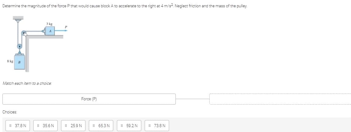 Determine the magnitude of the force P that would cause block A to accelerate to the right at 4 m/s?. Neglect friction and the mass of the pulley.
3 kg
8 kg
Match each item to a choice:
Force (P)
Choices:
E 37.8 N
# 35.6 N
# 25.9 N
i 65.3 N
# 59.2 N
E 73.8 N
