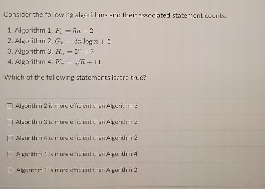 Consider the following algorithms and their associated statement counts:
1. Algorithm 1, Fn = 5n – 2
-
2. Algorithm 2, Gn = 3n log n + 5
3. Algorithm 3, H, = 2" + 7
%3D
4. Algorithm 4, Kn = Vn + 11
%3D
Which of the following statements is/are true?
O Algorithm 2 is more efficient than Algorithm 3
O Algorithm 3 is more efficient than Algorithm 2
O Algorithm 4 is more efficient than Algorithm 2
Algorithm 1 is more efficient than Algorithm 4
O Algorithm 1 is more efficient than Algorithm 2
