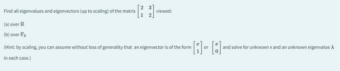 Find all eigenvalues and eigenvectors (up to scaling) of the matrix
(a) over R
(b) over F3
viewed:
(Hint: by scaling, you can assume without loss of generality that an eigenvector is of the form
in each case.)
or
and solve for unknown x and an unknown eigenvalue >