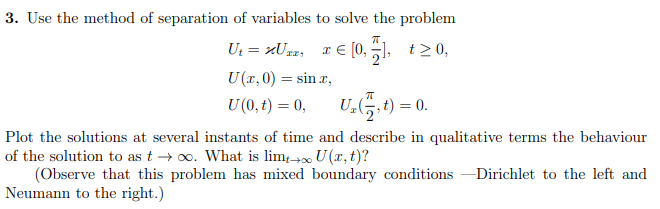 3. Use the method of separation of variables to solve the problem
π
U₁ = μUzz, x € [0₁7], t≥0,
U (x,0) = sinx,
U (0, t) = 0,
ㅠ
U₂, t) = 0.
Plot the solutions at several instants of time and describe in qualitative terms the behaviour
of the solution to as t→∞o. What is lim+→∞ U(x, t)?
(Observe that this problem has mixed boundary conditions -Dirichlet to the left and
Neumann to the right.)