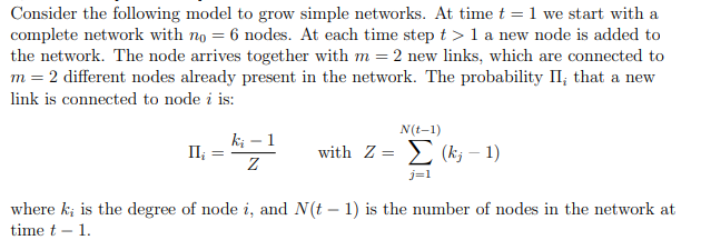 Consider the following model to grow simple networks. At time t = 1 we start with a
complete network with no = 6 nodes. At each time step t > 1 a new node is added to
the network. The node arrives together with m = 2 new links, which are connected to
m = 2 different nodes already present in the network. The probability II, that a new
link is connected to node i is:
N(t-1)
II¿
=
ki - 1
Ꮓ
with Z=(k-1)
j=1
where ki is the degree of node i, and N(t - 1) is the number of nodes in the network at
timet - 1.