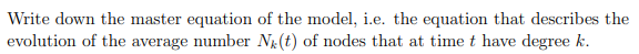 Write down the master equation of the model, i.e. the equation that describes the
evolution of the average number N(t) of nodes that at time t have degree k.