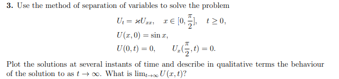3. Use the method of separation of variables to solve the problem
U₁=xU²₁ x € [0₁], t≥0,
U (x,0) = sinx,
U (0,t) = 0,
U₂(t) = 0.
Plot the solutions at several instants of time and describe in qualitative terms the behaviour
of the solution to as too. What is limt → U(x, t)?