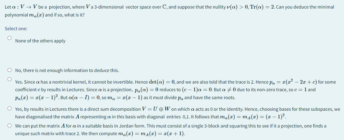 Let a : V → V be a projection, where V a 3-dimensional vector space over C, and suppose that the nullity v(a) > 0, Tr(a) = 2. Can you deduce the minimal
polynomial ma(x) and if so, what is it?
Select one:
O
None of the others apply
O No, there is not enough information to deduce this.
O
Yes. Since a has a nontrivial kernel, it cannot be invertible. Hence det (a) = 0, and we are also told that the trace is 2. Hence pa = x(x² - 2x + c) for some
coefficient c by results in Lectures. Since a is a projection, pa(a) = 0 reduces to (c-1)α = 0. But a 0 due to its non-zero trace, so c = 1 and
Pa(x) = x(x - 1)². But a(a − 1) = 0, soma = x(x − 1) as it must divide pa and have the same roots.
O Yes, by results in Lectures there is a direct sum decomposition V = UW on which a acts as 0 or the identity. Hence, choosing bases for these subspaces, we
have diagonalised the matrix A representing a in this basis with diagonal entries 0,1. It follows that ma(x) = m₁(x) = (x − 1)².
O We can put the matrix A for a in a suitable basis in Jordan form. This must consist of a single 3-block and squaring this to see if it a projection, one finds a
unique such matrix with trace 2. We then compute ma(x) =m₁(x)= x(x + 1).