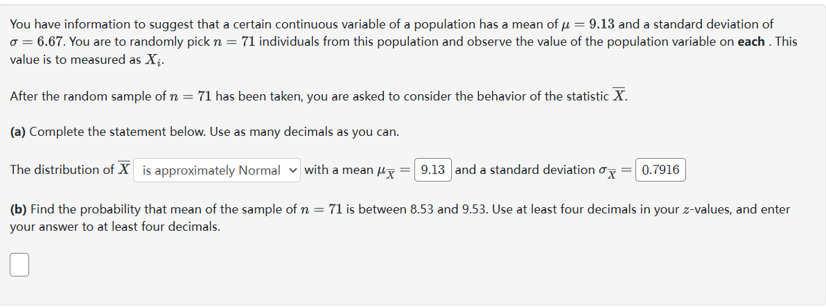 You have information to suggest that a certain continuous variable of a population has a mean of μ = 9.13 and a standard deviation of
o = 6.67. You are to randomly pick n = 71 individuals from this population and observe the value of the population variable on each. This
value is to measured as X₁.
After the random sample of n = 71 has been taken, you are asked to consider the behavior of the statistic X.
(a) Complete the statement below. Use as many decimals as you can.
The distribution of X is approximately Normal with a mean x =
9.13 and a standard deviation x = 0.7916
(b) Find the probability that mean of the sample of n = 71 is between 8.53 and 9.53. Use at least four decimals in your z-values, and enter
your answer to at least four decimals.