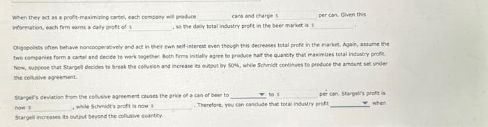When they act as a profit-maximizing cartel, each company will produce
information, each firm earns a daily profit of s
cans and charges
so the daily total industry profit in the beer market is s
per can. Given this
Oligopolists often behave noncooperatively and act in their own self-interest even though this decreases total profit in the market. Again, assume the
two companies form a cartel and decide to work together. Both firms initially agree to produce half the quantity that maximizes total industry profit.
Now, suppose that Stargell decides to break the collusion and increase its output by 50%, while Schmidt continues to produce the amount set under
the collusive agreement.
Stargell's deviation from the collusive agreement causes the price of a can of beer to
, while Schmidt's profit is now s
now s
Stargell increases its output beyond the collusive quantity.
per can. Stargell's profit is
when
to s
. Therefore, you can conclude that total industry profit