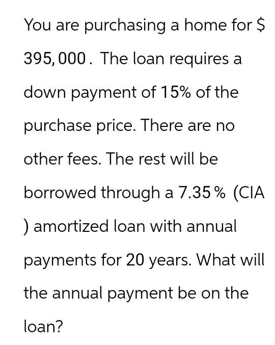 You are purchasing a home for $
395,000. The loan requires a
down payment of 15% of the
purchase price. There are no
other fees. The rest will be
borrowed through a 7.35% (CIA
) amortized loan with annual
payments for 20 years. What will
the annual payment be on the
loan?