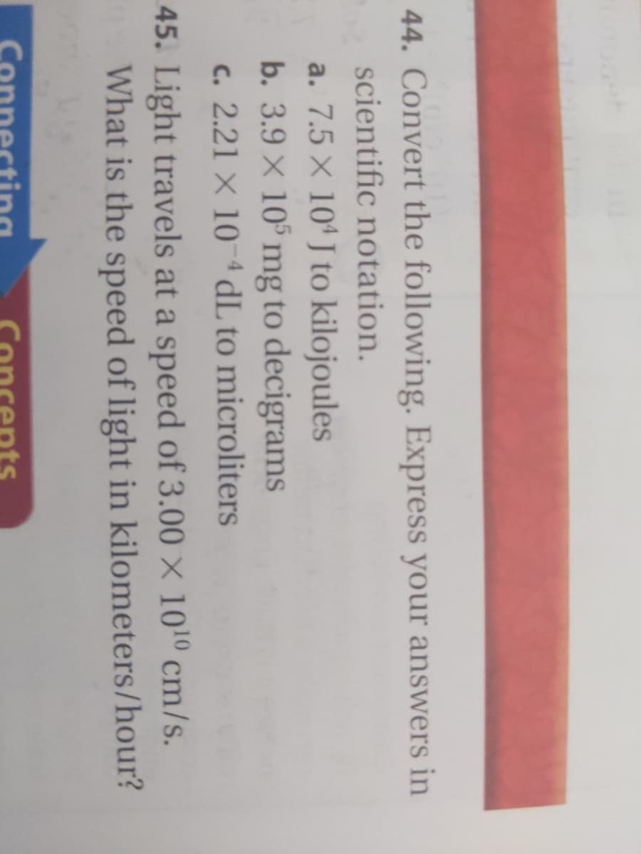 44. Convert the following. Express your answers in
scientific notation.
a. 7.5 x 10' J to kilojoules
b. 3.9 × 10° mg to decigrams
c. 2.21 X 10 ª dL to microliters
45. Light travels at a speed of 3.00 × 1010 cm/s.
What is the speed of light in kilometers/hour?
