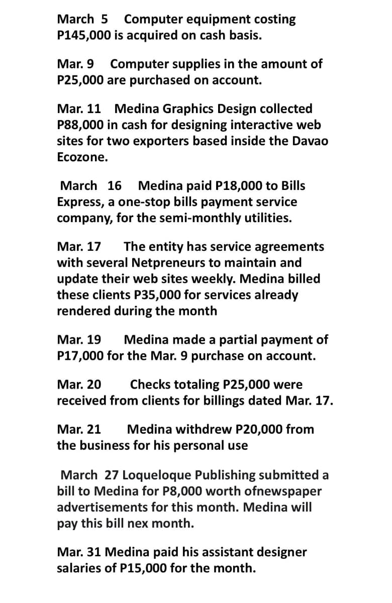 March 5
Computer equipment costing
P145,000 is acquired on cash basis.
Mar. 9
P25,000 are purchased on account.
Computer supplies in the amount of
Mar. 11 Medina Graphics Design collected
P88,000 in cash for designing interactive web
sites for two exporters based inside the Davao
Ecozone.
Medina paid P18,000 to Bills
Express, a one-stop bills payment service
company, for the semi-monthly utilities.
March 16
Mar. 17
with several Netpreneurs to maintain and
update their web sites weekly. Medina billed
these clients P35,000 for services already
rendered during the month
The entity has service agreements
Medina made a partial payment of
P17,000 for the Mar. 9 purchase on account.
Mar. 19
Mar. 20
received from clients for billings dated Mar. 17.
Checks totaling P25,000 were
Mar. 21
Medina withdrew P20,000 from
the business for his personal use
March 27 Loqueloque Publishing submitted a
bill to Medina for P8,000 worth ofnewspaper
advertisements for this month. Medina will
pay this bill nex month.
Mar. 31 Medina paid his assistant designer
salaries of P15,000 for the month.
